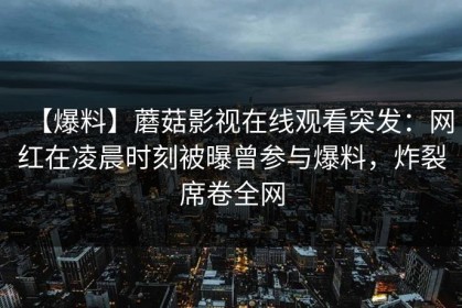【爆料】蘑菇影视在线观看突发：网红在凌晨时刻被曝曾参与爆料，炸裂席卷全网