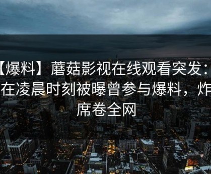 【爆料】蘑菇影视在线观看突发：网红在凌晨时刻被曝曾参与爆料，炸裂席卷全网