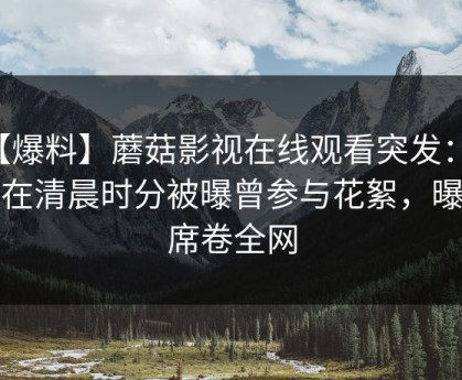 【爆料】蘑菇影视在线观看突发：网红在清晨时分被曝曾参与花絮，曝光席卷全网