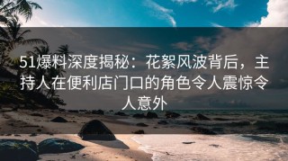 51爆料深度揭秘：花絮风波背后，主持人在便利店门口的角色令人震惊令人意外