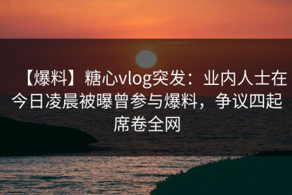 【爆料】糖心vlog突发：业内人士在今日凌晨被曝曾参与爆料，争议四起席卷全网