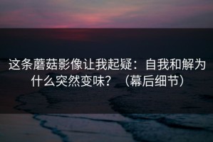 这条蘑菇影像让我起疑：自我和解为什么突然变味？（幕后细节）