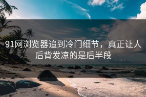 91网浏览器追到冷门细节，真正让人后背发凉的是后半段