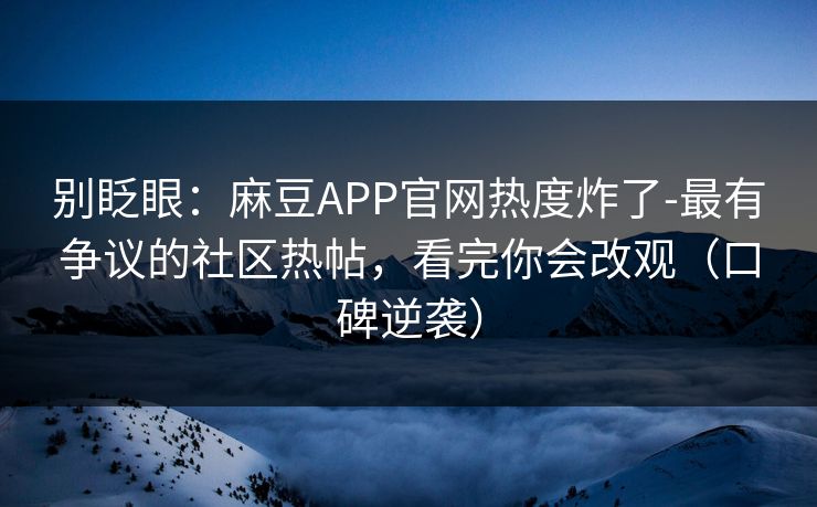 别眨眼：麻豆APP官网热度炸了-最有争议的社区热帖，看完你会改观（口碑逆袭）