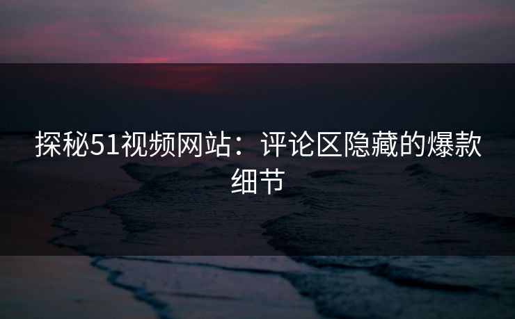 探秘51视频网站：评论区隐藏的爆款细节