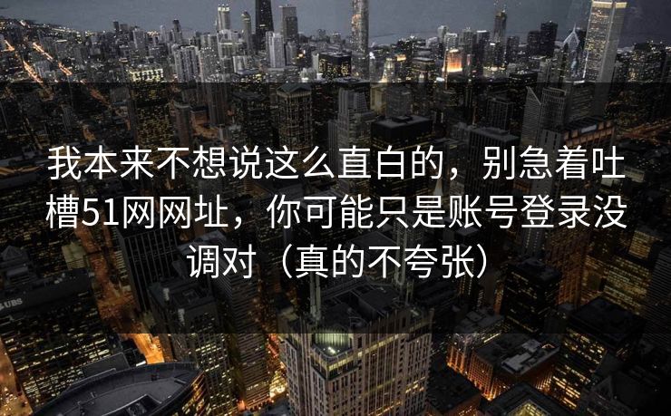 我本来不想说这么直白的，别急着吐槽51网网址，你可能只是账号登录没调对（真的不夸张）