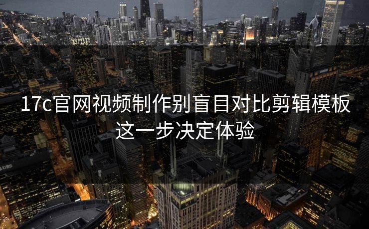 17c官网视频制作别盲目对比剪辑模板这一步决定体验