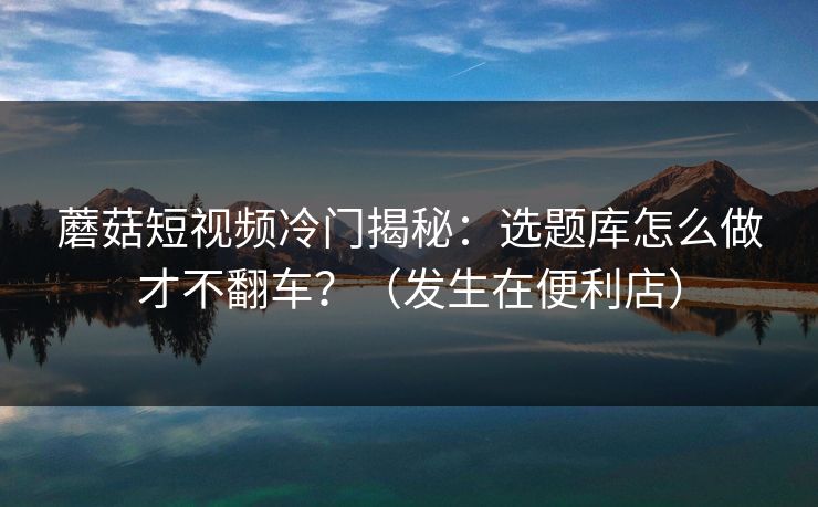 蘑菇短视频冷门揭秘：选题库怎么做才不翻车？（发生在便利店）