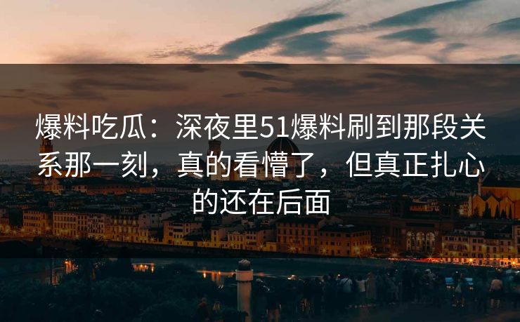 爆料吃瓜：深夜里51爆料刷到那段关系那一刻，真的看懵了，但真正扎心的还在后面