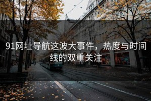 91网址导航这波大事件，热度与时间线的双重关注