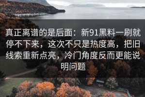 真正离谱的是后面：新91黑料一刷就停不下来，这次不只是热度高，把旧线索重新点亮，冷门角度反而更能说明问题