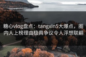 糖心vlog盘点：tangxin5大爆点，圈内人上榜理由极具争议令人浮想联翩