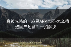 一直被忽略的｜麻豆APP官网-怎么筛选国产短剧？一招解决