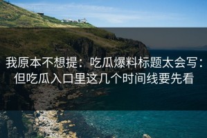 我原本不想提：吃瓜爆料标题太会写：但吃瓜入口里这几个时间线要先看