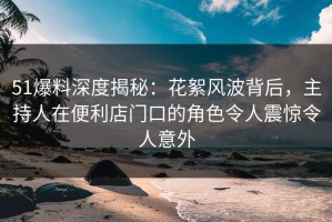 51爆料深度揭秘：花絮风波背后，主持人在便利店门口的角色令人震惊令人意外