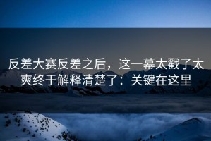 反差大赛反差之后，这一幕太戳了太爽终于解释清楚了：关键在这里