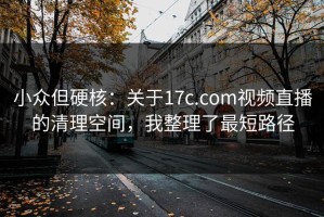 小众但硬核：关于17c.com视频直播的清理空间，我整理了最短路径
