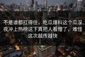 不是谁都扛得住，吃瓜爆料这个瓜深夜冲上热榜这下真把人看懵了，难怪这次越传越快