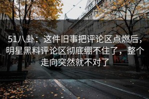 51八卦：这件旧事把评论区点燃后，明星黑料评论区彻底绷不住了，整个走向突然就不对了
