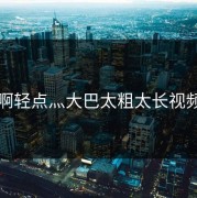 啊轻点灬大巴太粗太长视频