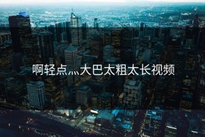 啊轻点灬大巴太粗太长视频