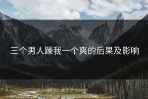三个男人躁我一个爽的后果及影响