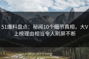 51爆料盘点：秘闻10个细节真相，大V上榜理由相当令人刷屏不断