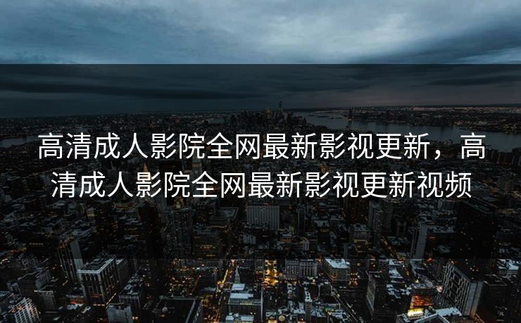 高清成人影院全网最新影视更新，高清成人影院全网最新影视更新视频
