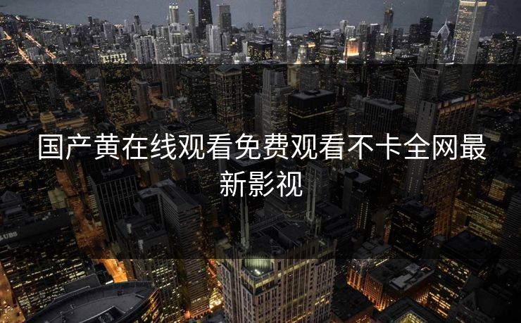 国产黄在线观看免费观看不卡全网最新影视 国产黄在线观看免费观看不卡全网最新影视