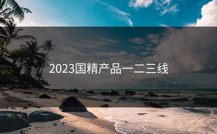 2023国精产品一二三线 2023国精产品一二三线