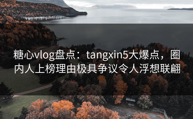 糖心vlog盘点：tangxin5大爆点，圈内人上榜理由极具争议令人浮想联翩