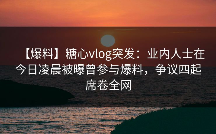 【爆料】糖心vlog突发：业内人士在今日凌晨被曝曾参与爆料，争议四起席卷全网