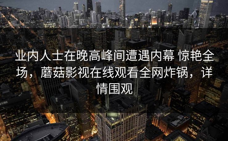 业内人士在晚高峰间遭遇内幕 惊艳全场，蘑菇影视在线观看全网炸锅，详情围观