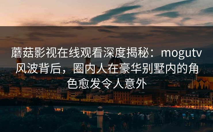 蘑菇影视在线观看深度揭秘：mogutv风波背后，圈内人在豪华别墅内的角色愈发令人意外