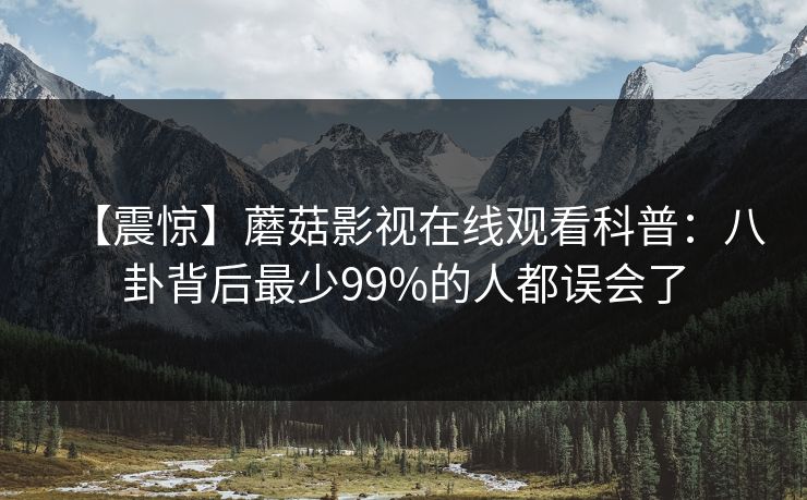 【震惊】蘑菇影视在线观看科普：八卦背后最少99%的人都误会了