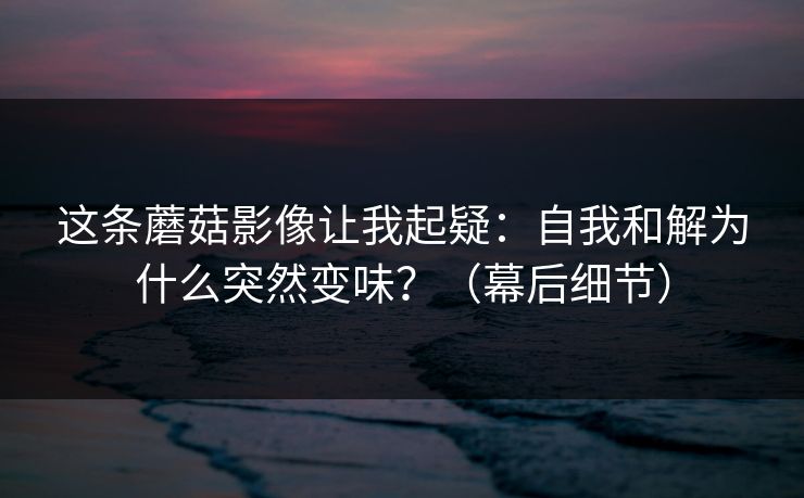 这条蘑菇影像让我起疑：自我和解为什么突然变味？（幕后细节）