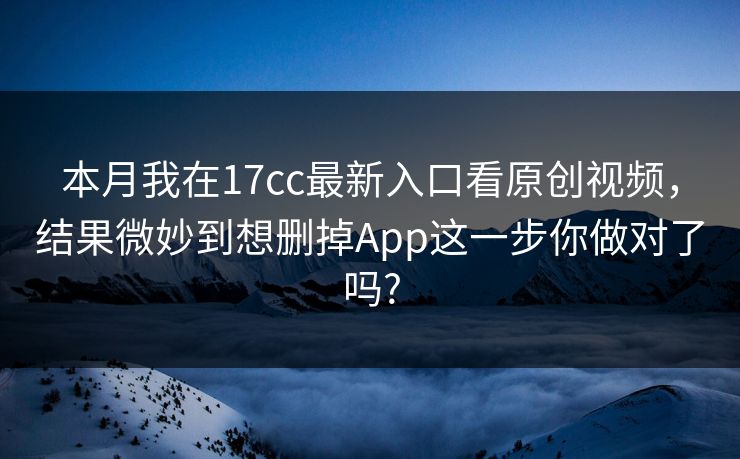 本月我在17cc最新入口看原创视频，结果微妙到想删掉App这一步你做对了吗?