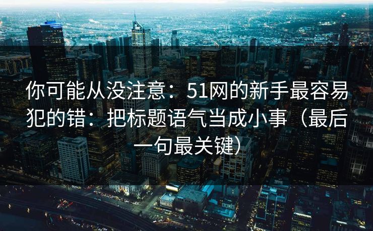 你可能从没注意：51网的新手最容易犯的错：把标题语气当成小事（最后一句最关键）