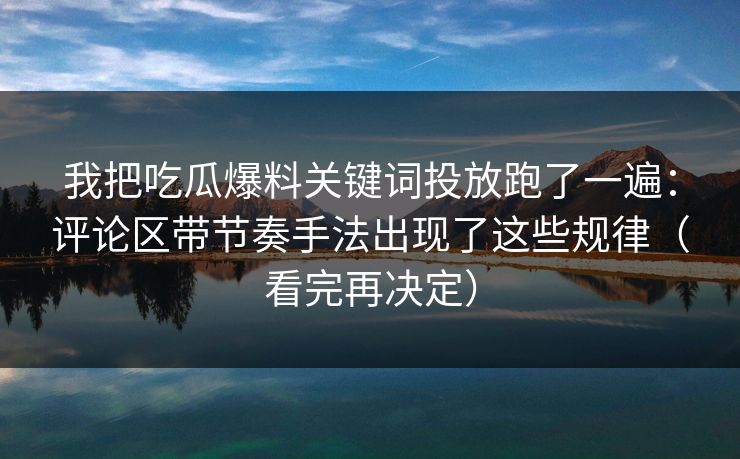 我把吃瓜爆料关键词投放跑了一遍：评论区带节奏手法出现了这些规律（看完再决定）
